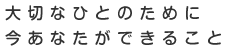 大切な人のために 今あなたができること